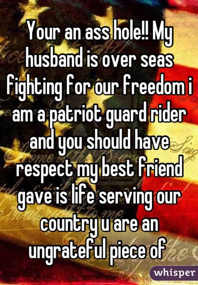 Your an ass hole!! My husband is over seas fighting for our freedom i am a patriot guard rider and you should have respect my best friend gave is life serving our country u are an ungrateful piece of 