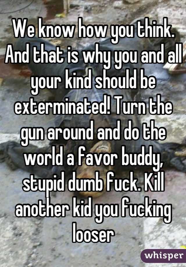 We know how you think. And that is why you and all your kind should be exterminated! Turn the gun around and do the world a favor buddy, stupid dumb fuck. Kill another kid you fucking looser