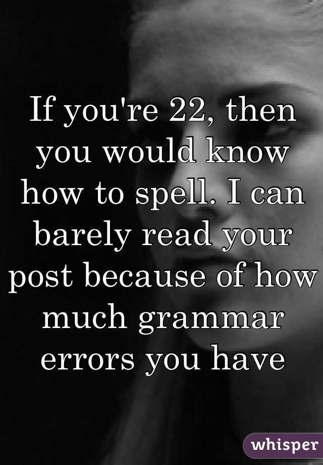 If you're 22, then you would know how to spell. I can barely read your post because of how much grammar errors you have 