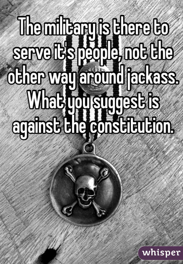 The military is there to serve it's people, not the other way around jackass. What you suggest is against the constitution. 