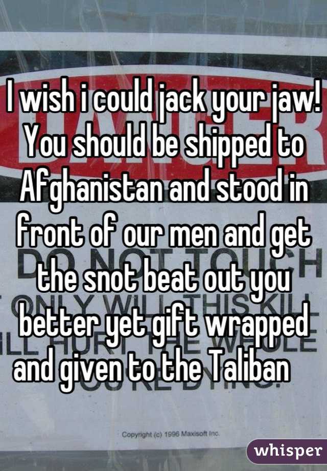 I wish i could jack your jaw! You should be shipped to Afghanistan and stood in front of our men and get the snot beat out you better yet gift wrapped and given to the Taliban    