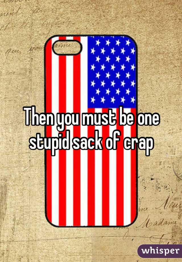Then you must be one stupid sack of crap