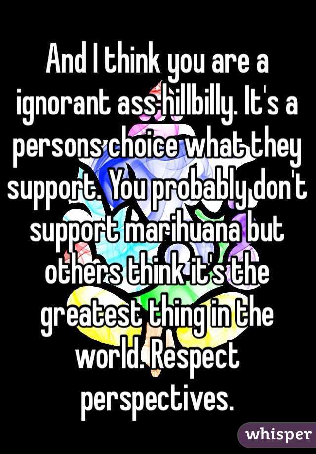 And I think you are a ignorant ass hillbilly. It's a persons choice what they support. You probably don't support marihuana but others think it's the greatest thing in the world. Respect perspectives.
