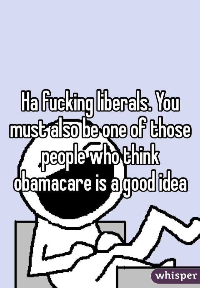 Ha fucking liberals. You must also be one of those people who think obamacare is a good idea