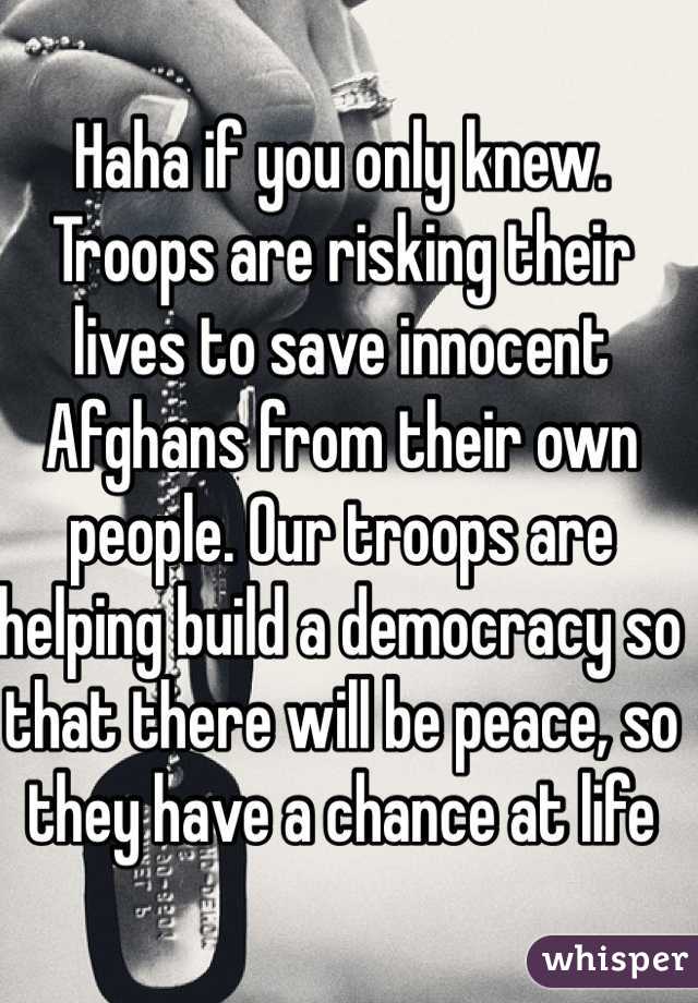 Haha if you only knew. Troops are risking their lives to save innocent Afghans from their own people. Our troops are helping build a democracy so that there will be peace, so they have a chance at life