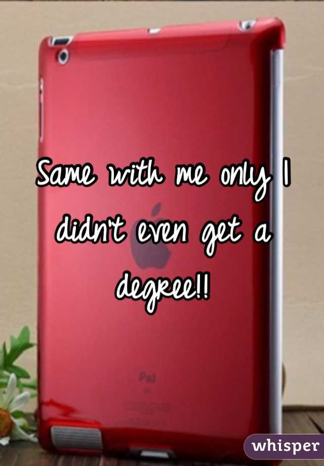 Same with me only I didn't even get a degree!! 