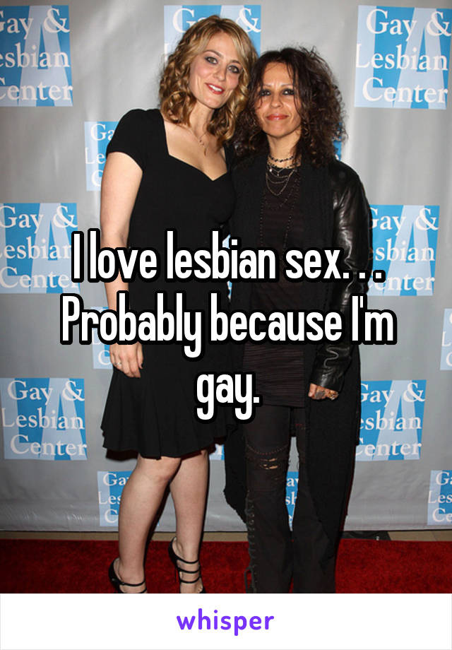 I love lesbian sex. . . Probably because I'm gay.