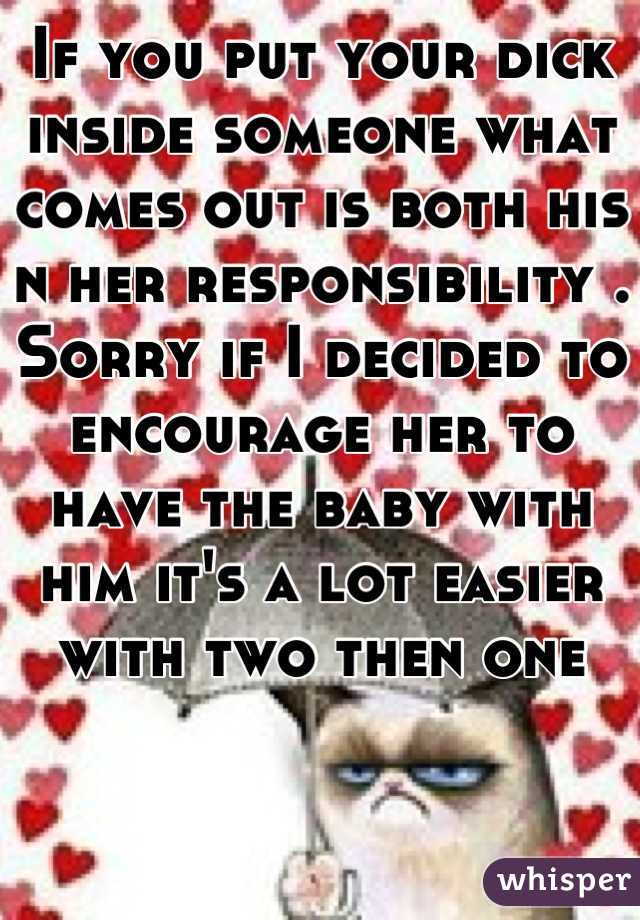 If you put your dick inside someone what comes out is both his n her responsibility . Sorry if I decided to encourage her to have the baby with him it's a lot easier with two then one