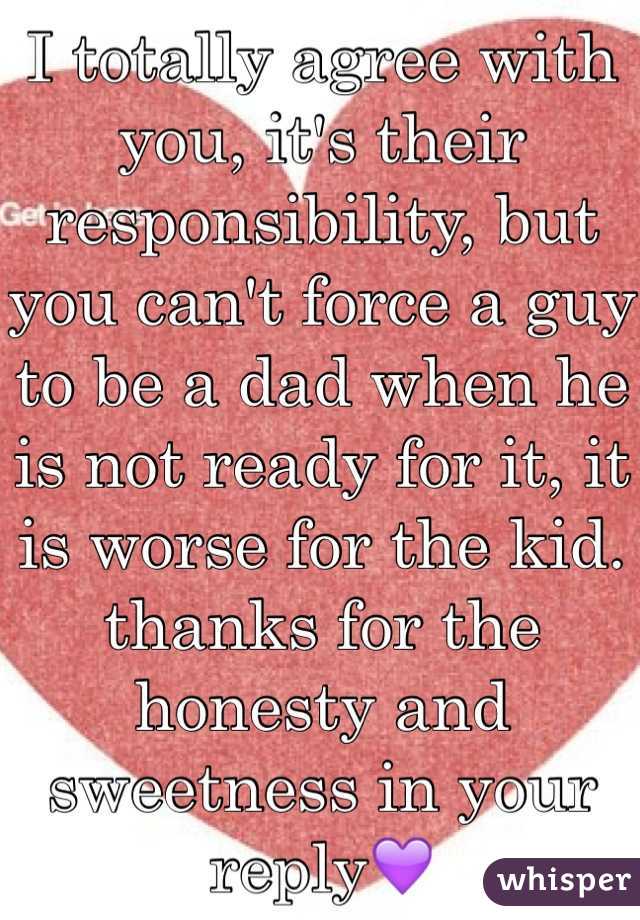 I totally agree with you, it's their responsibility, but you can't force a guy to be a dad when he is not ready for it, it is worse for the kid.  thanks for the honesty and sweetness in your reply💜