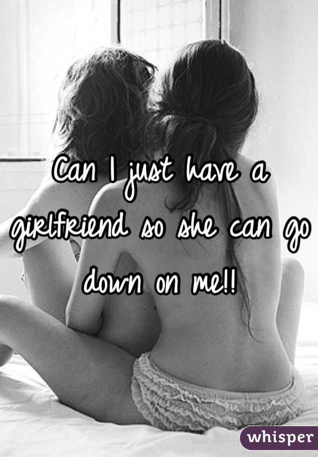 Can I just have a girlfriend so she can go down on me!! 