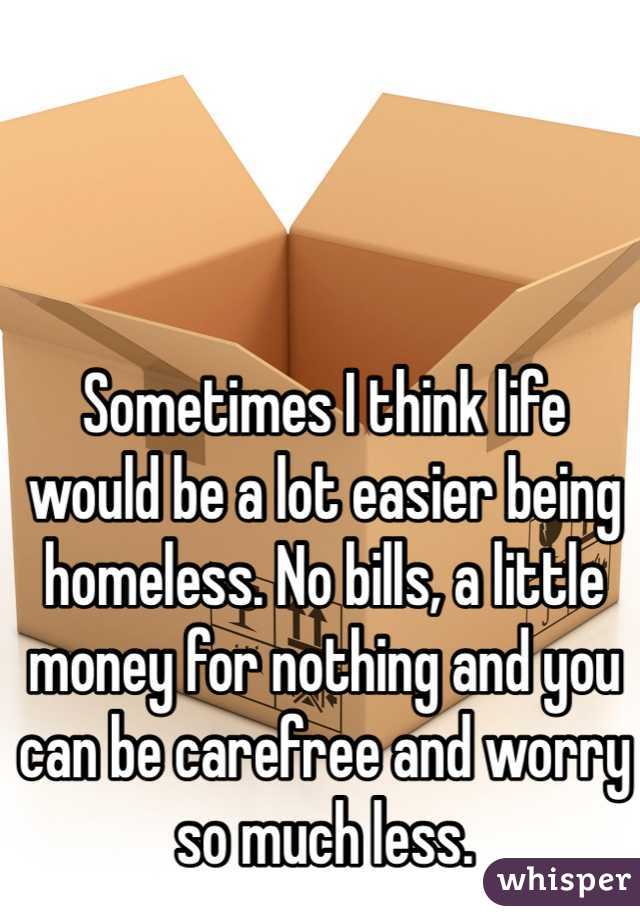 Sometimes I think life would be a lot easier being homeless. No bills, a little money for nothing and you can be carefree and worry so much less.