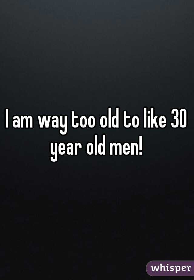 I am way too old to like 30 year old men! 