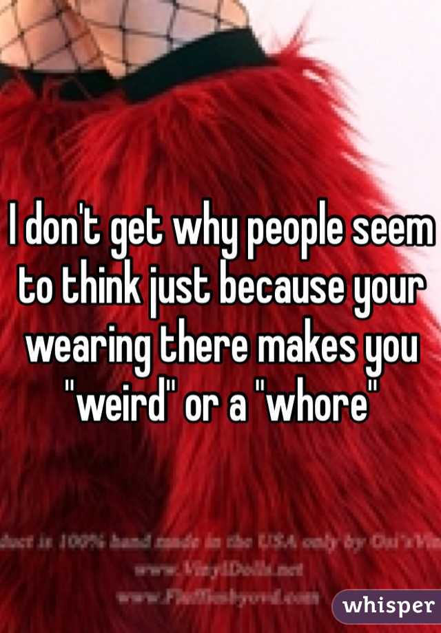 I don't get why people seem to think just because your wearing there makes you "weird" or a "whore" 