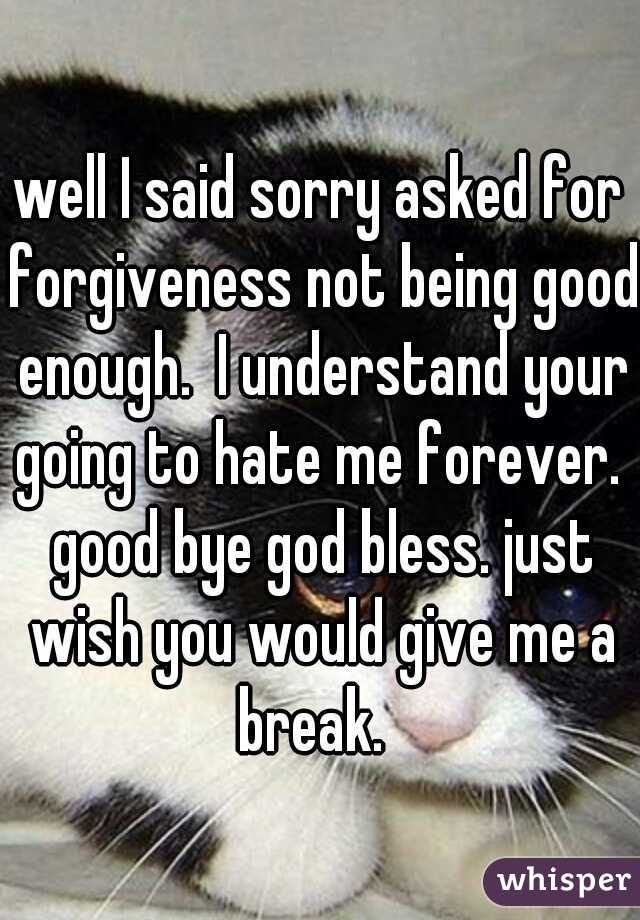 well I said sorry asked for forgiveness not being good enough.  I understand your going to hate me forever.  good bye god bless. just wish you would give me a break.  