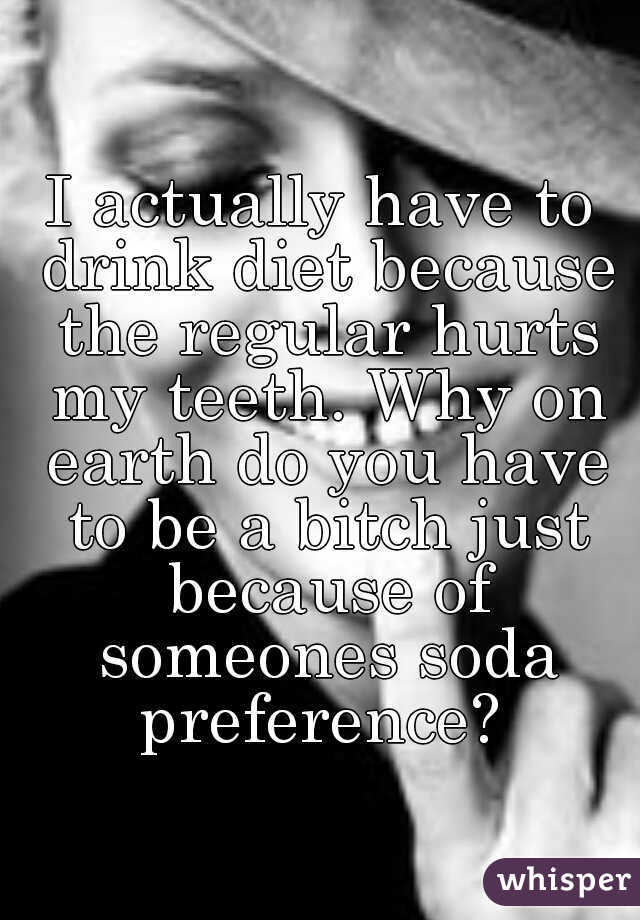 I actually have to drink diet because the regular hurts my teeth. Why on earth do you have to be a bitch just because of someones soda preference? 