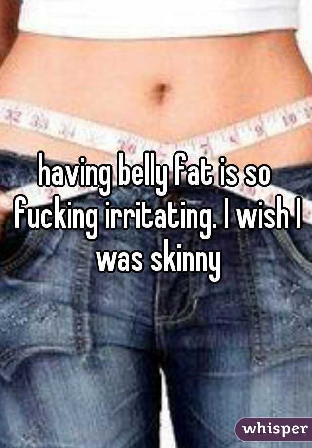 having belly fat is so fucking irritating. I wish I was skinny