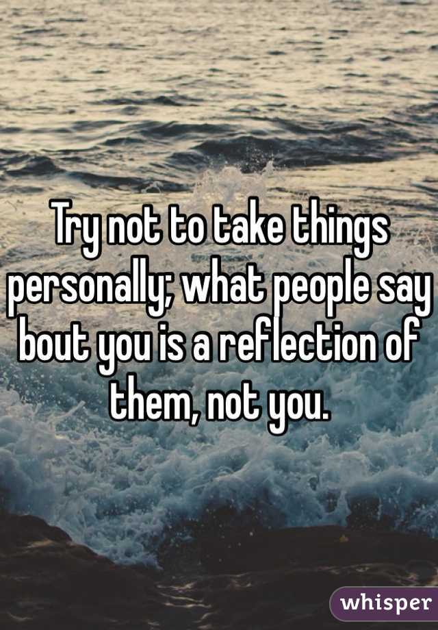 Try not to take things personally; what people say bout you is a reflection of them, not you.
