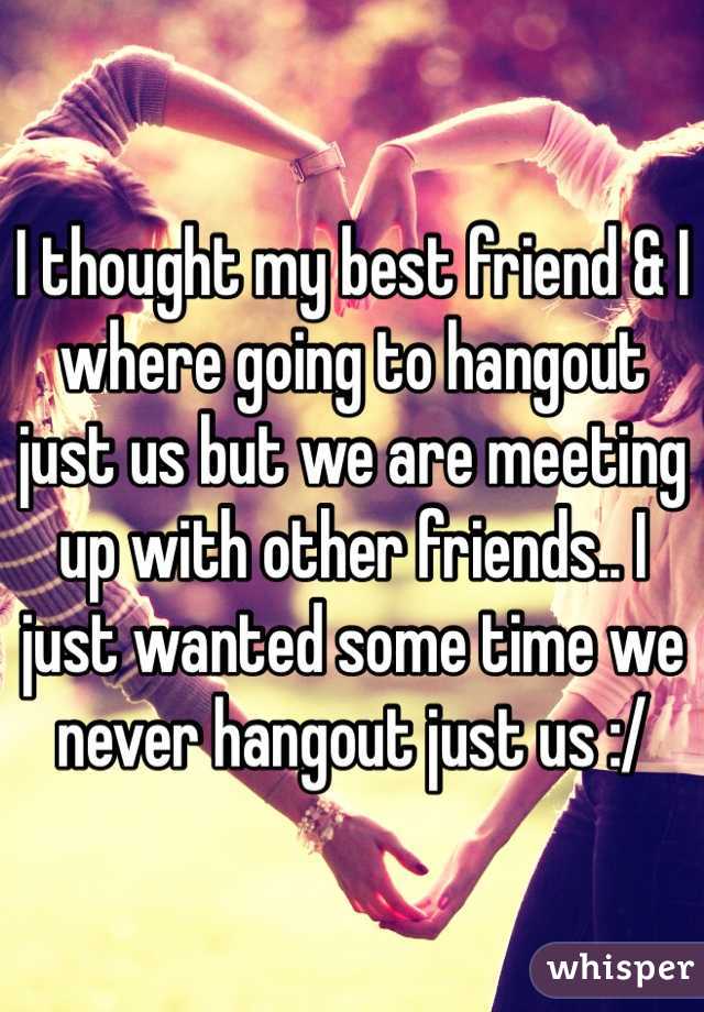 I thought my best friend & I where going to hangout just us but we are meeting up with other friends.. I just wanted some time we never hangout just us :/