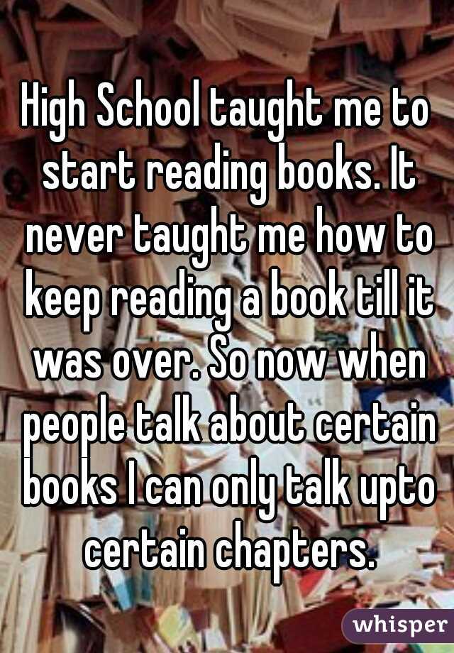 High School taught me to start reading books. It never taught me how to keep reading a book till it was over. So now when people talk about certain books I can only talk upto certain chapters.