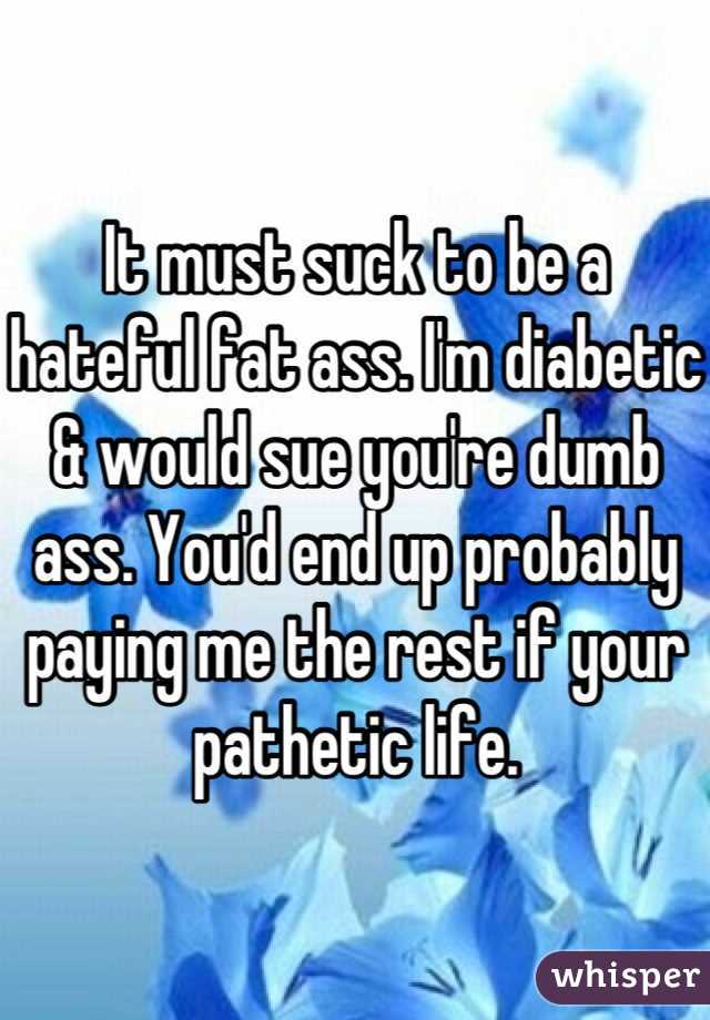 It must suck to be a hateful fat ass. I'm diabetic & would sue you're dumb ass. You'd end up probably paying me the rest if your pathetic life.