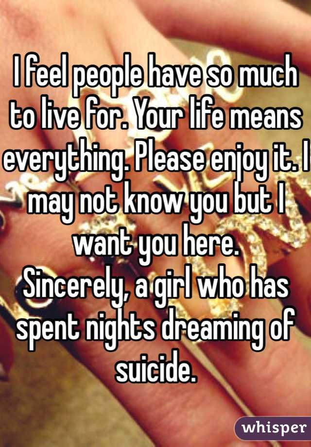 I feel people have so much to live for. Your life means everything. Please enjoy it. I may not know you but I want you here. 
Sincerely, a girl who has spent nights dreaming of suicide. 
