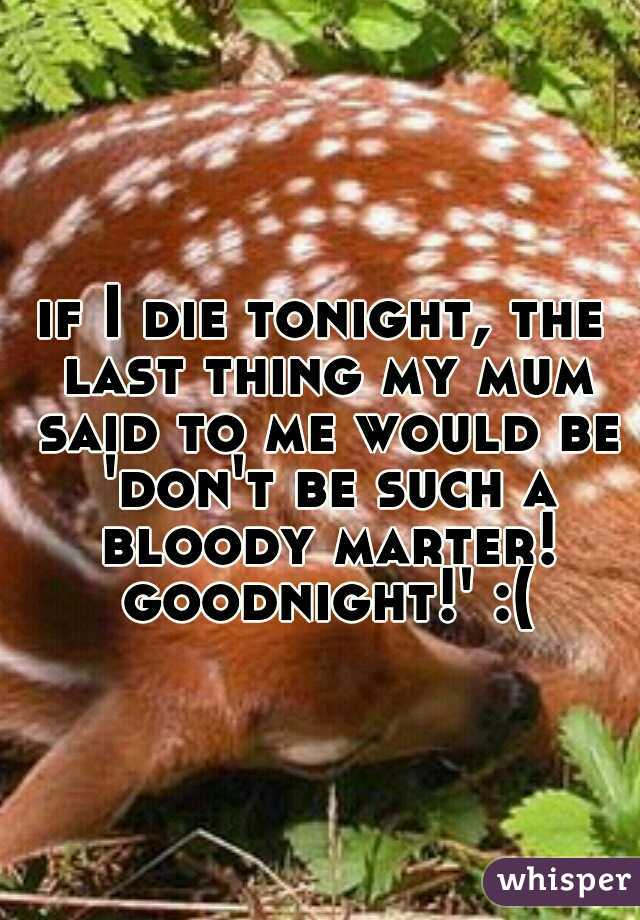 if I die tonight, the last thing my mum said to me would be 'don't be such a bloody marter! goodnight!' :(