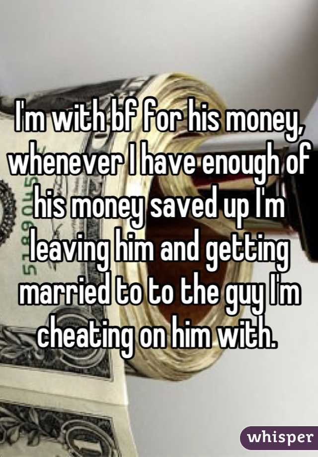 I'm with bf for his money, whenever I have enough of his money saved up I'm leaving him and getting married to to the guy I'm cheating on him with. 