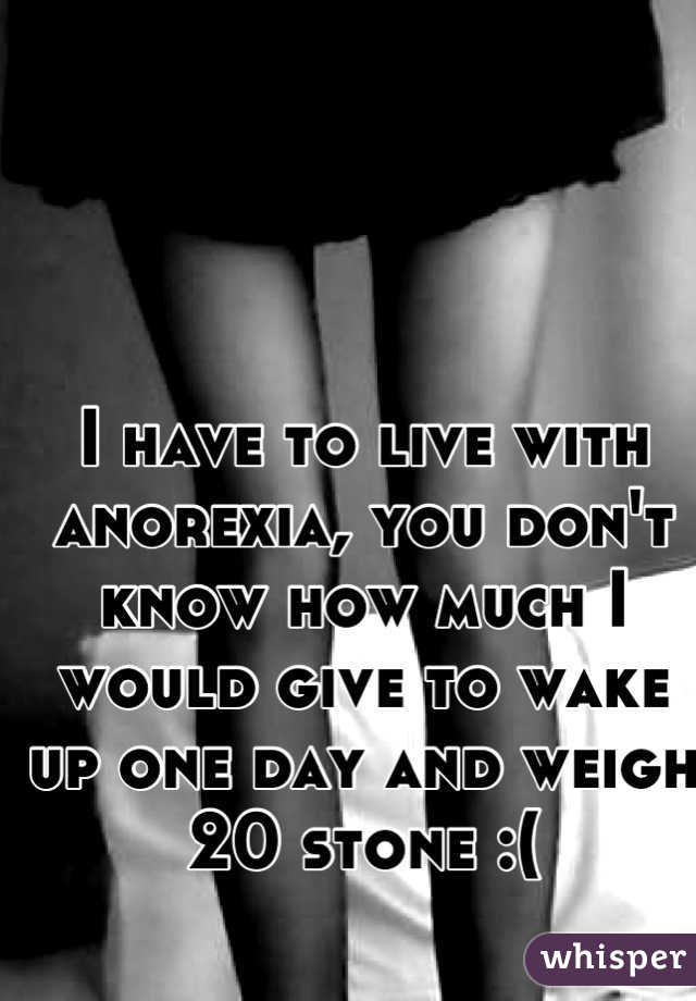 I have to live with anorexia, you don't know how much I would give to wake up one day and weigh 20 stone :(
