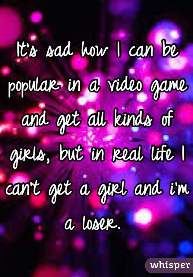 It's sad how I can be popular in a video game and get all kinds of girls, but in real life I can't get a girl and i'm a loser. 