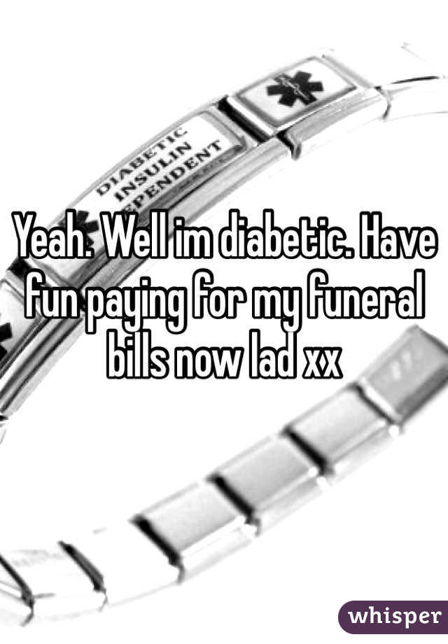 Yeah. Well im diabetic. Have fun paying for my funeral bills now lad xx