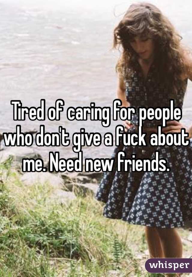 Tired of caring for people who don't give a fuck about me. Need new friends. 