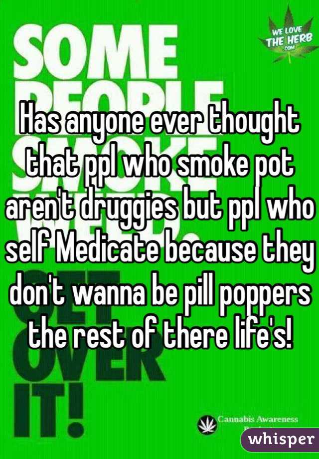 Has anyone ever thought that ppl who smoke pot aren't druggies but ppl who self Medicate because they don't wanna be pill poppers the rest of there life's!