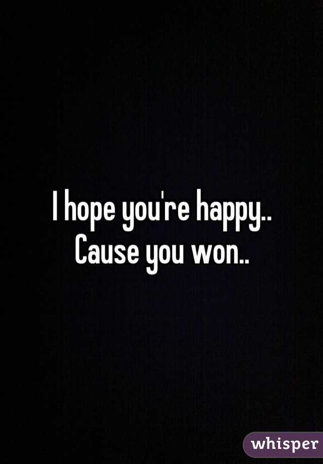 I hope you're happy.. 
Cause you won..