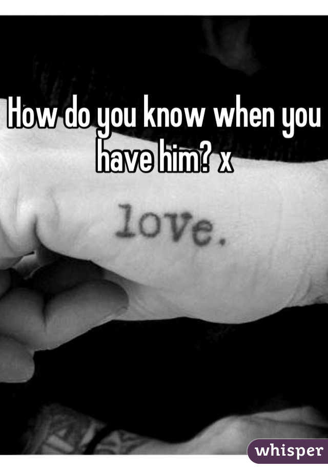 How do you know when you have him? x