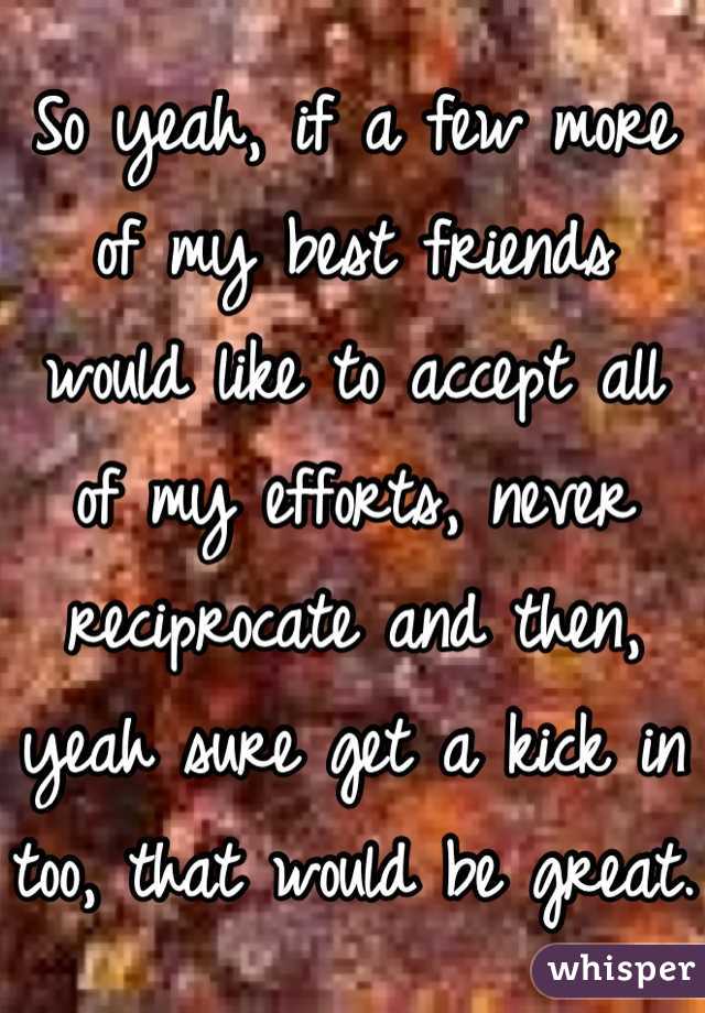 So yeah, if a few more of my best friends would like to accept all of my efforts, never reciprocate and then, yeah sure get a kick in too, that would be great.