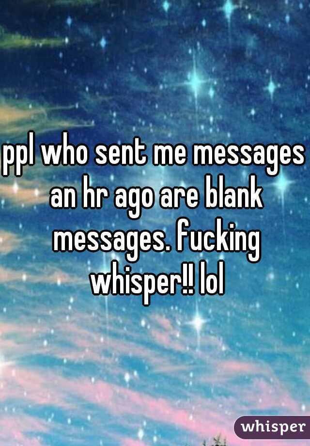 ppl who sent me messages an hr ago are blank messages. fucking whisper!! lol