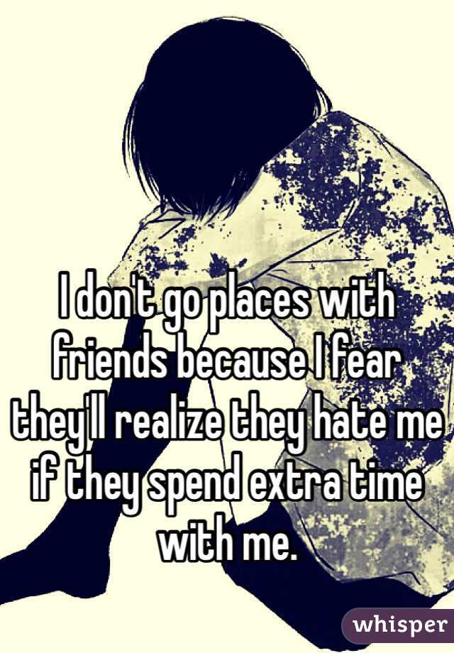I don't go places with friends because I fear they'll realize they hate me if they spend extra time with me.