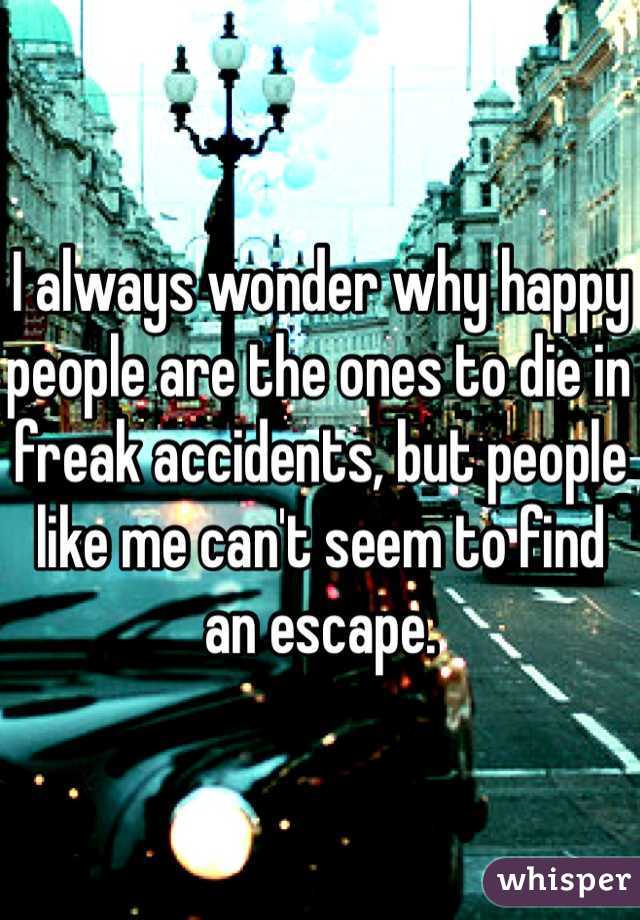 I always wonder why happy people are the ones to die in freak accidents, but people like me can't seem to find an escape.