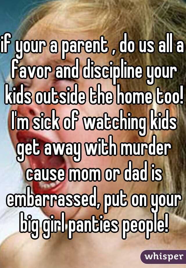 if your a parent , do us all a favor and discipline your kids outside the home too! I'm sick of watching kids get away with murder cause mom or dad is embarrassed, put on your big girl panties people!