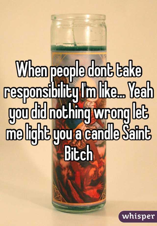 When people dont take responsibility I'm like... Yeah you did nothing wrong let me light you a candle Saint Bitch