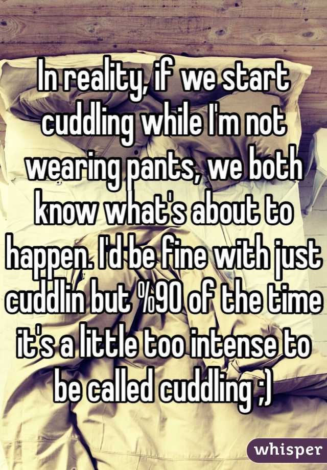 In reality, if we start cuddling while I'm not wearing pants, we both know what's about to happen. I'd be fine with just cuddlin but %90 of the time it's a little too intense to be called cuddling ;)