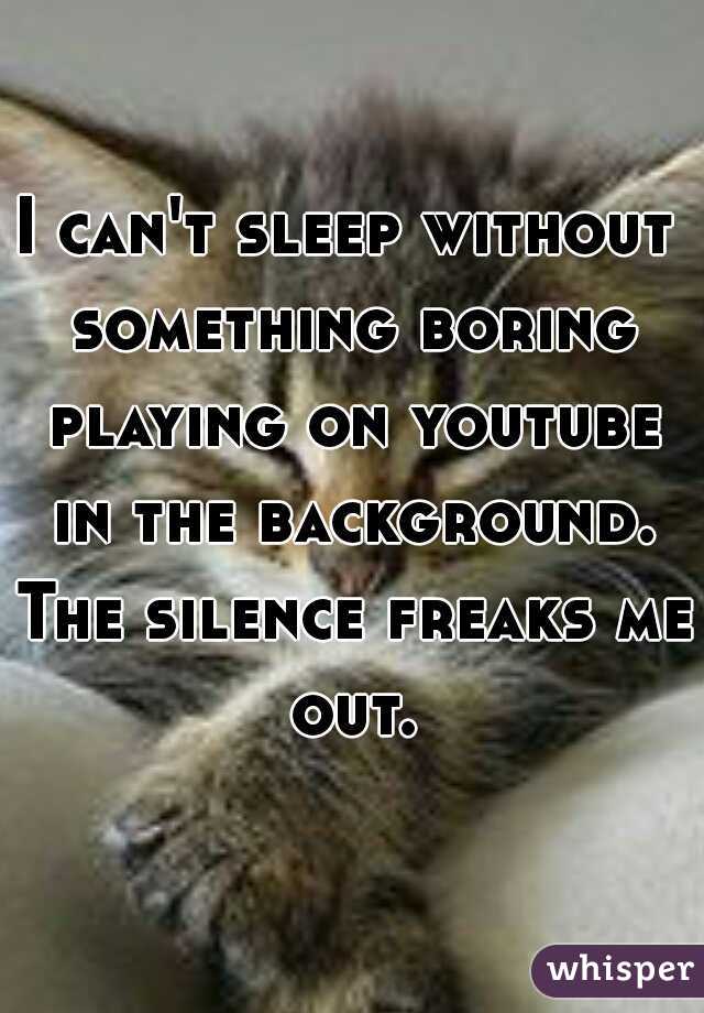 I can't sleep without something boring playing on youtube in the background. The silence freaks me out.