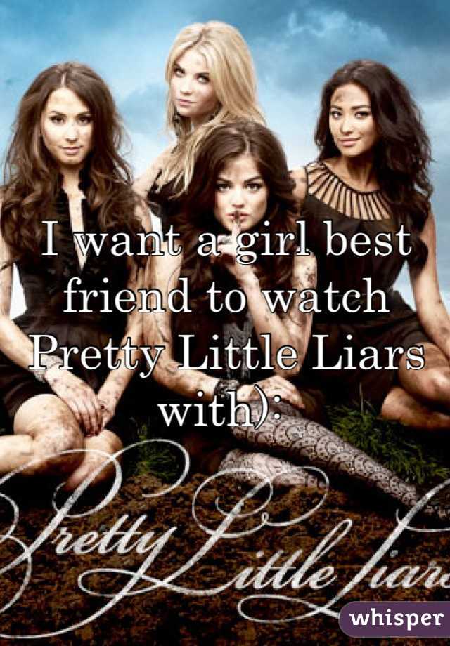 I want a girl best friend to watch Pretty Little Liars with): 