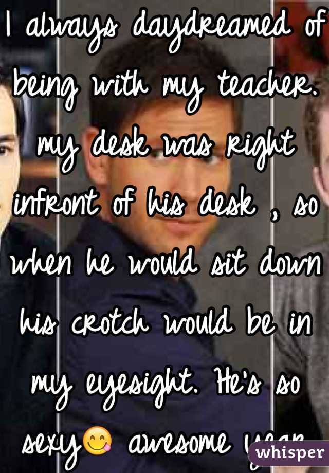 I always daydreamed of being with my teacher. my desk was right infront of his desk , so when he would sit down his crotch would be in my eyesight. He's so sexy😋 awesome year