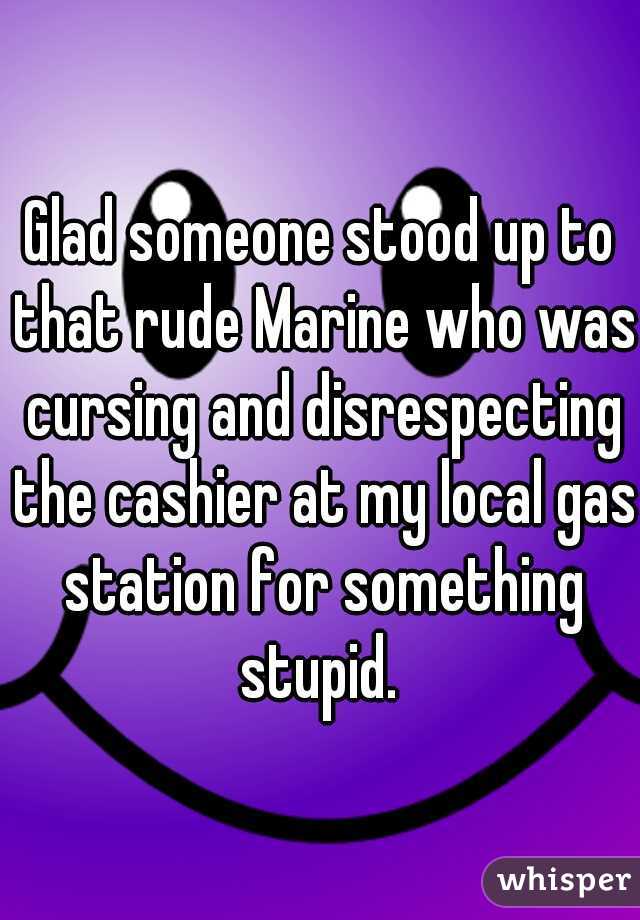 Glad someone stood up to that rude Marine who was cursing and disrespecting the cashier at my local gas station for something stupid. 
