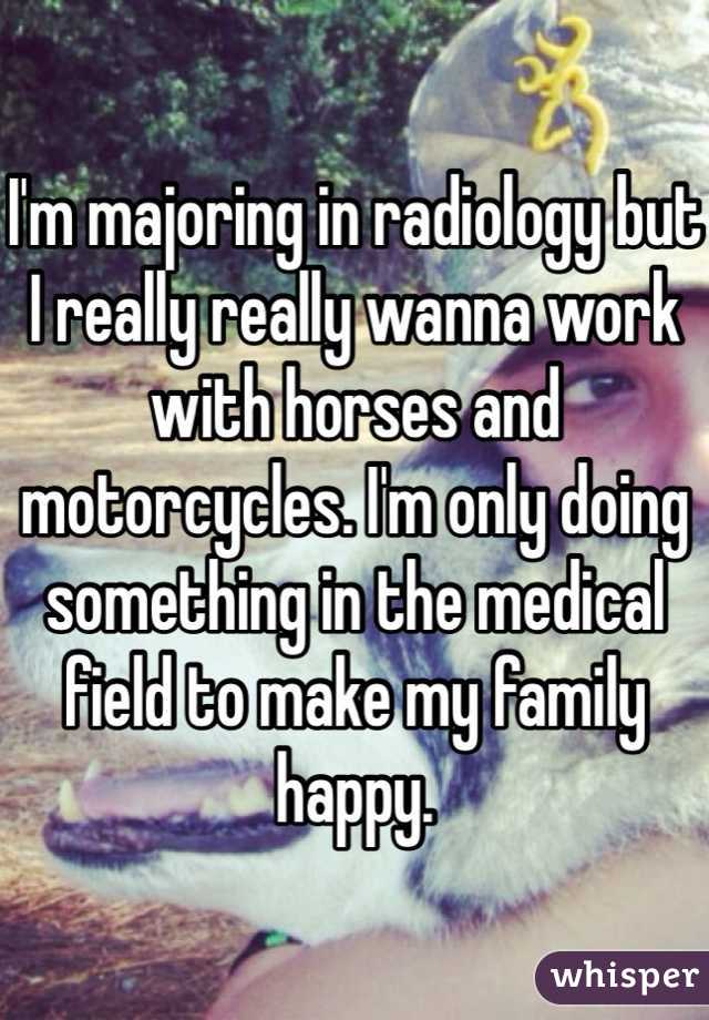 I'm majoring in radiology but I really really wanna work with horses and motorcycles. I'm only doing something in the medical field to make my family happy. 