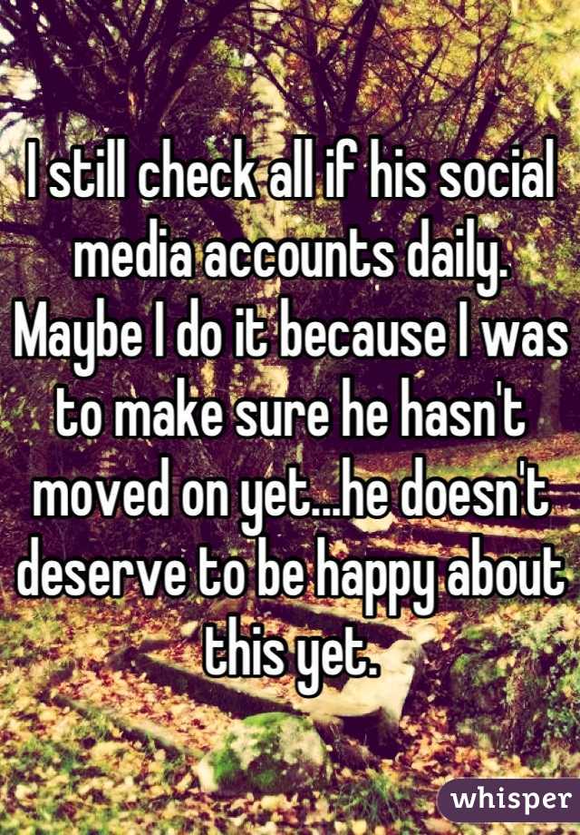 I still check all if his social media accounts daily. Maybe I do it because I was to make sure he hasn't moved on yet...he doesn't deserve to be happy about this yet.