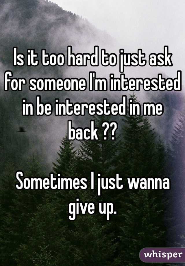 Is it too hard to just ask for someone I'm interested in be interested in me back ?? 

Sometimes I just wanna give up.