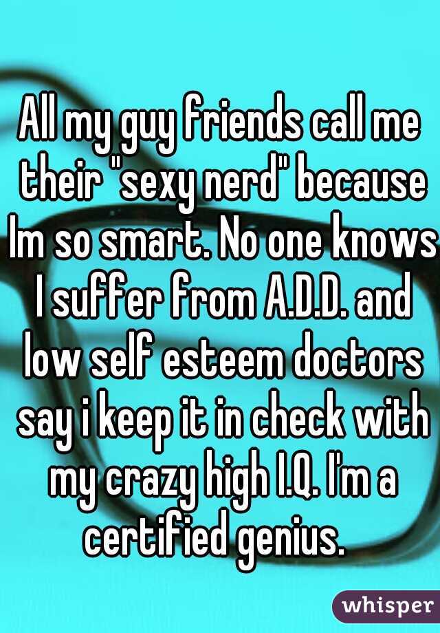 All my guy friends call me their "sexy nerd" because Im so smart. No one knows I suffer from A.D.D. and low self esteem doctors say i keep it in check with my crazy high I.Q. I'm a certified genius.  