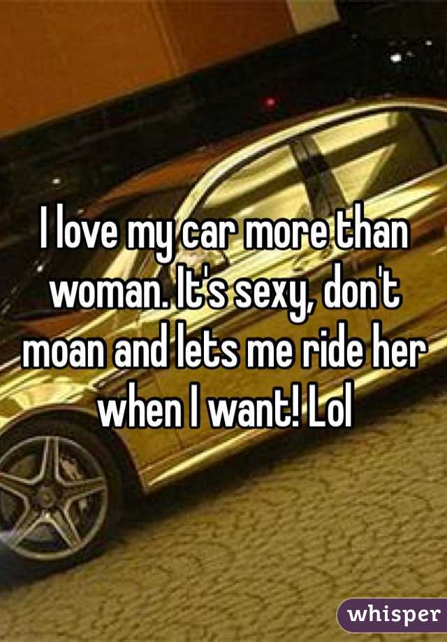 I love my car more than woman. It's sexy, don't moan and lets me ride her when I want! Lol